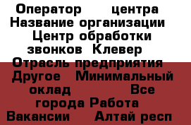 Оператор Call-центра › Название организации ­ Центр обработки звонков «Клевер» › Отрасль предприятия ­ Другое › Минимальный оклад ­ 55 000 - Все города Работа » Вакансии   . Алтай респ.